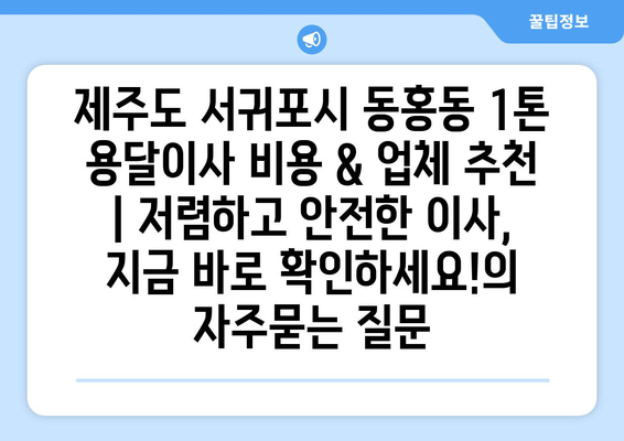 제주도 서귀포시 동홍동 1톤 용달이사 비용 & 업체 추천 | 저렴하고 안전한 이사, 지금 바로 확인하세요!