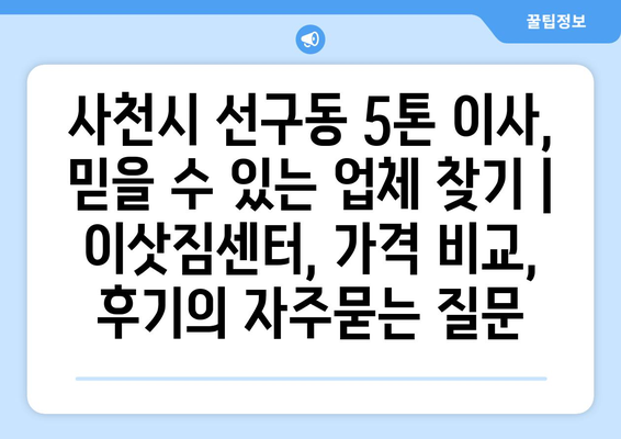 사천시 선구동 5톤 이사, 믿을 수 있는 업체 찾기 | 이삿짐센터, 가격 비교, 후기