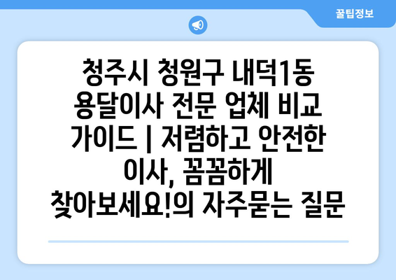 청주시 청원구 내덕1동 용달이사 전문 업체 비교 가이드 | 저렴하고 안전한 이사, 꼼꼼하게 찾아보세요!