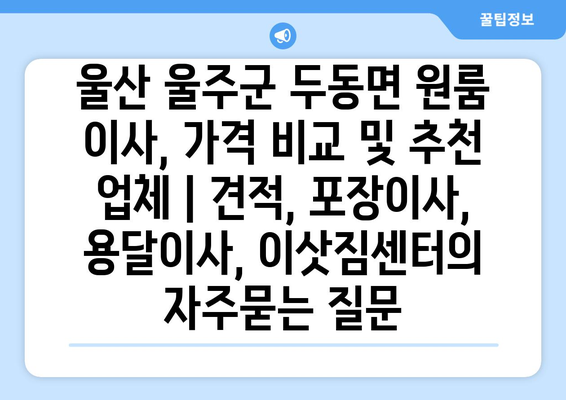 울산 울주군 두동면 원룸 이사, 가격 비교 및 추천 업체 | 견적, 포장이사, 용달이사, 이삿짐센터