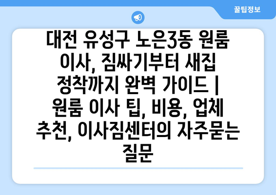 대전 유성구 노은3동 원룸 이사, 짐싸기부터 새집 정착까지 완벽 가이드 | 원룸 이사 팁, 비용, 업체 추천, 이사짐센터