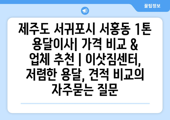 제주도 서귀포시 서홍동 1톤 용달이사| 가격 비교 & 업체 추천 | 이삿짐센터, 저렴한 용달, 견적 비교