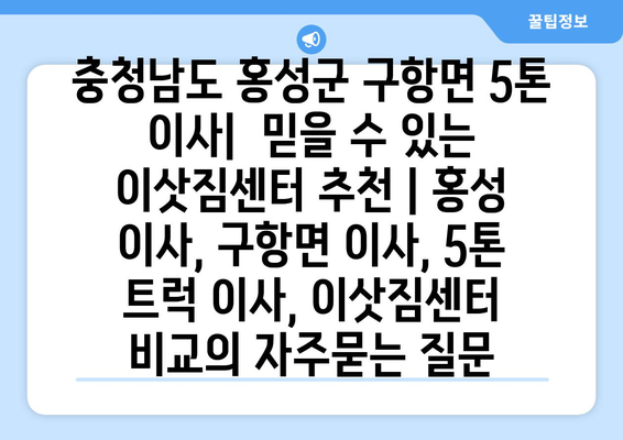 충청남도 홍성군 구항면 5톤 이사|  믿을 수 있는 이삿짐센터 추천 | 홍성 이사, 구항면 이사, 5톤 트럭 이사, 이삿짐센터 비교