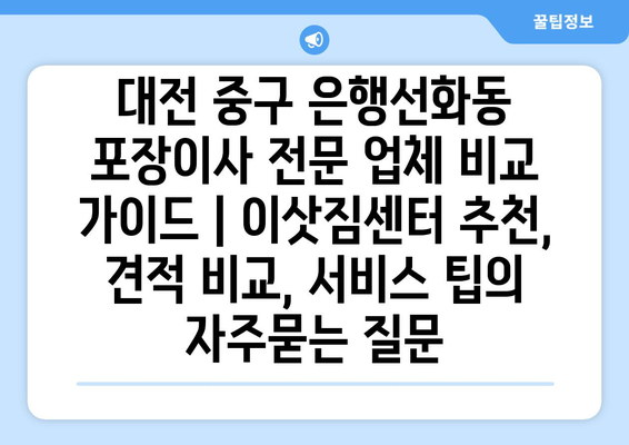 대전 중구 은행선화동 포장이사 전문 업체 비교 가이드 | 이삿짐센터 추천, 견적 비교, 서비스 팁