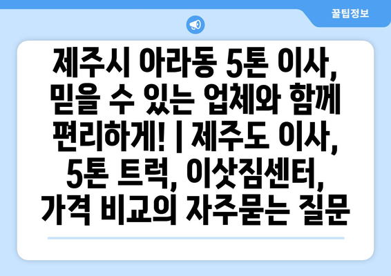 제주시 아라동 5톤 이사, 믿을 수 있는 업체와 함께 편리하게! | 제주도 이사, 5톤 트럭, 이삿짐센터, 가격 비교