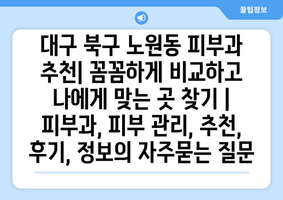 대구 북구 노원동 피부과 추천| 꼼꼼하게 비교하고 나에게 맞는 곳 찾기 | 피부과, 피부 관리, 추천, 후기, 정보