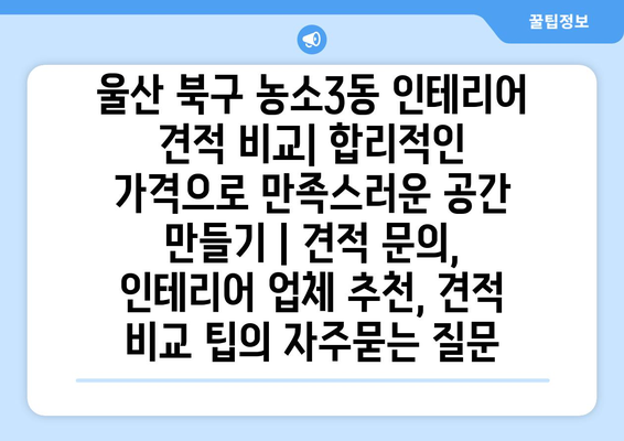 울산 북구 농소3동 인테리어 견적 비교| 합리적인 가격으로 만족스러운 공간 만들기 | 견적 문의, 인테리어 업체 추천, 견적 비교 팁