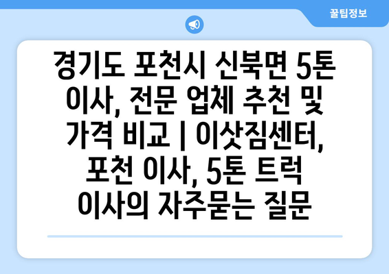 경기도 포천시 신북면 5톤 이사, 전문 업체 추천 및 가격 비교 | 이삿짐센터, 포천 이사, 5톤 트럭 이사